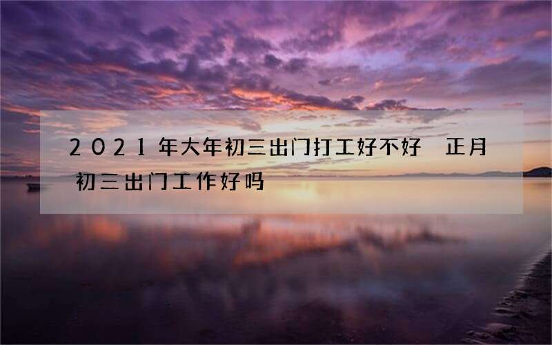 2021年大年初三出门打工好不好 正月初三出门工作好吗